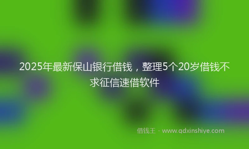 2025年最新保山银行借钱，整理5个20岁借钱不求征信速借软件