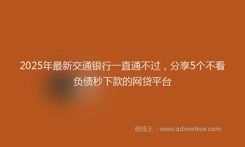 2025年最新交通银行一直通不过，分享5个不看负债秒下款的网贷平台