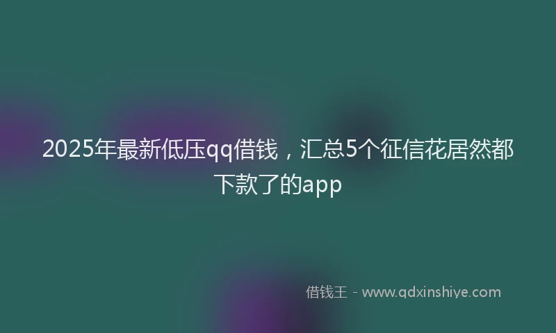 2025年最新低压qq借钱，汇总5个征信花居然都下款了的app