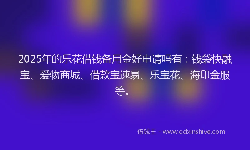 2025年的乐花借钱备用金好申请吗有：钱袋快融宝、爱物商城、借款宝速易、乐宝花、海印金服等。