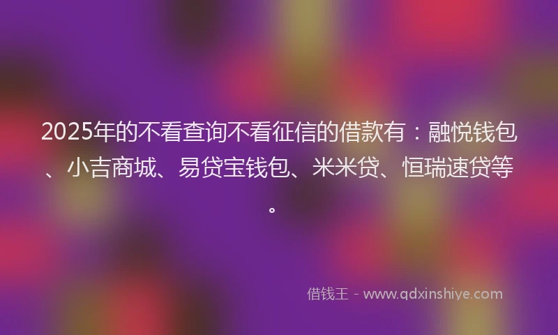 2025年的不看查询不看征信的借款有：融悦钱包、小吉商城、易贷宝钱包、米米贷、恒瑞速贷等。