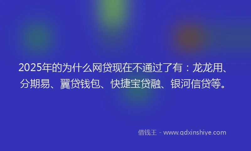 2025年的为什么网贷现在不通过了有：龙龙用、分期易、翼贷钱包、快捷宝贷融、银河信贷等。