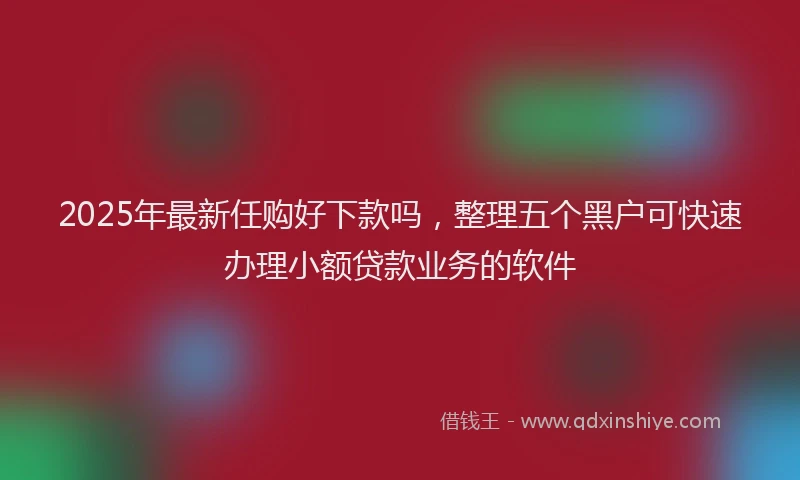 2025年最新任购好下款吗，整理五个黑户可快速办理小额贷款业务的软件