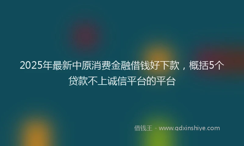 2025年最新中原消费金融借钱好下款，概括5个贷款不上诚信平台的平台