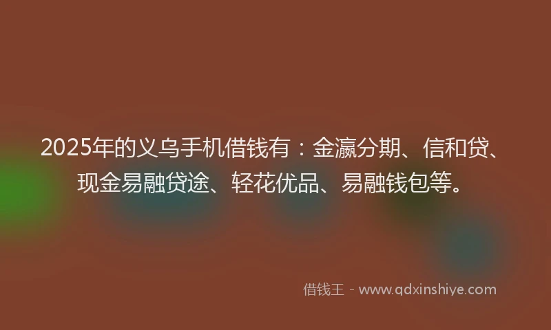 2025年的义乌手机借钱有：金瀛分期、信和贷、现金易融贷途、轻花优品、易融钱包等。
