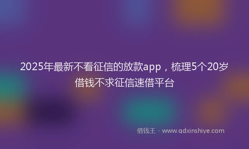 2025年最新不看征信的放款app，梳理5个20岁借钱不求征信速借平台