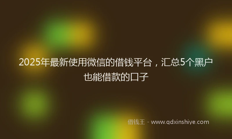 2025年最新使用微信的借钱平台，汇总5个黑户也能借款的口子
