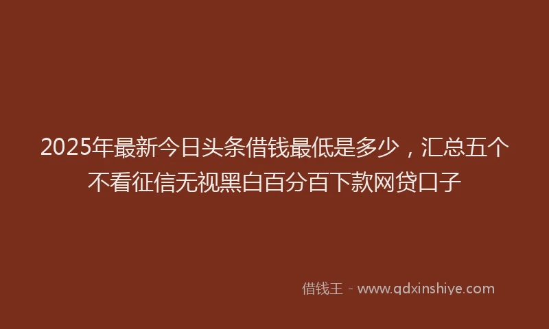 2025年最新今日头条借钱最低是多少，汇总五个不看征信无视黑白百分百下款网贷口子