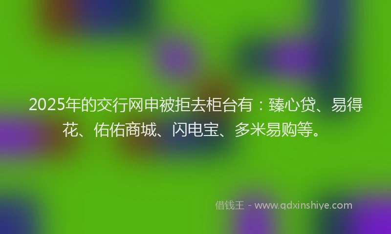 2025年的交行网申被拒去柜台有：臻心贷、易得花、佑佑商城、闪电宝、多米易购等。