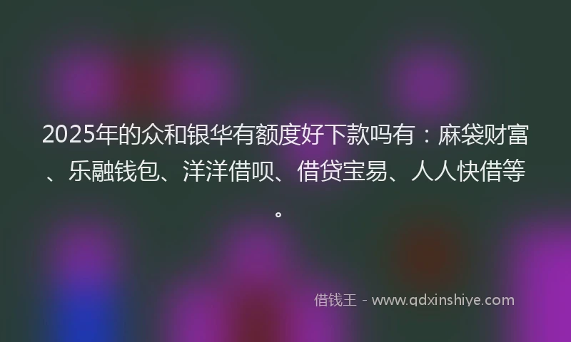 2025年的众和银华有额度好下款吗有：麻袋财富、乐融钱包、洋洋借呗、借贷宝易、人人快借等。