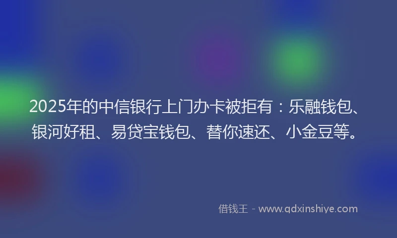 2025年的中信银行上门办卡被拒有：乐融钱包、银河好租、易贷宝钱包、替你速还、小金豆等。