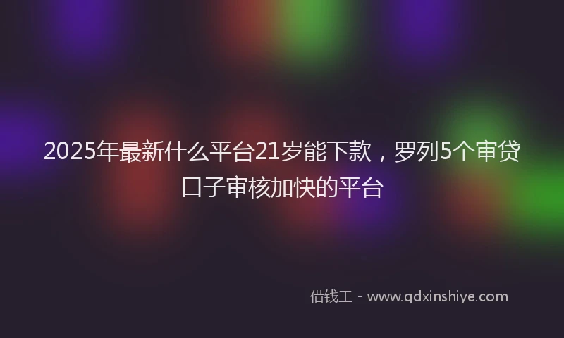 2025年最新什么平台21岁能下款，罗列5个审贷口子审核加快的平台