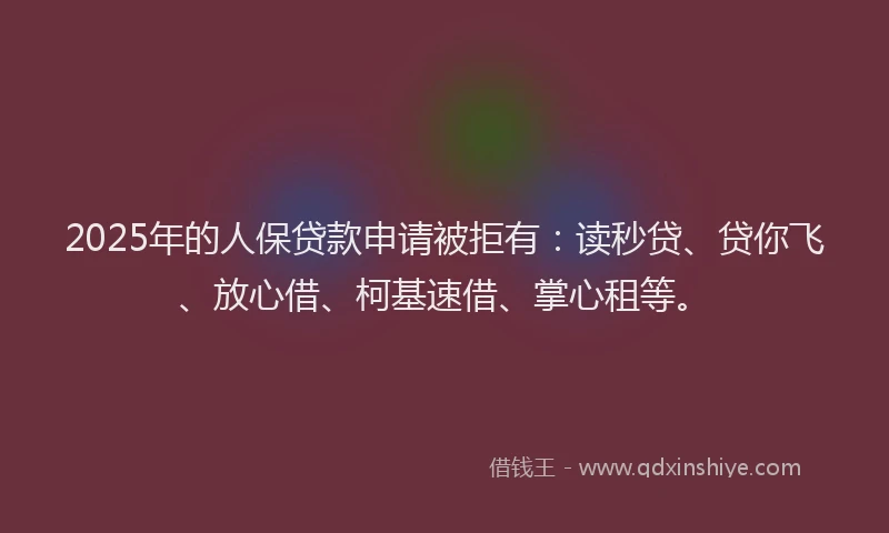 2025年的人保贷款申请被拒有：读秒贷、贷你飞、放心借、柯基速借、掌心租等。