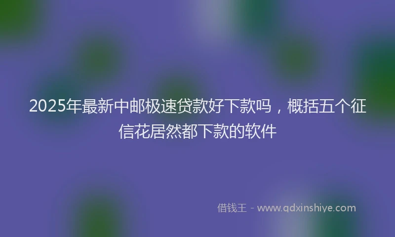 2025年最新中邮极速贷款好下款吗，概括五个征信花居然都下款的软件