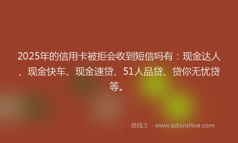 2025年的信用卡被拒会收到短信吗有：现金达人、现金快车、现金速贷、51人品贷、贷你无忧贷等。