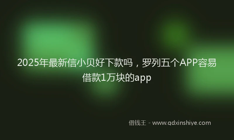 2025年最新信小贝好下款吗，罗列五个APP容易借款1万块的app