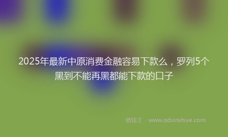 2025年最新中原消费金融容易下款么，罗列5个黑到不能再黑都能下款的口子