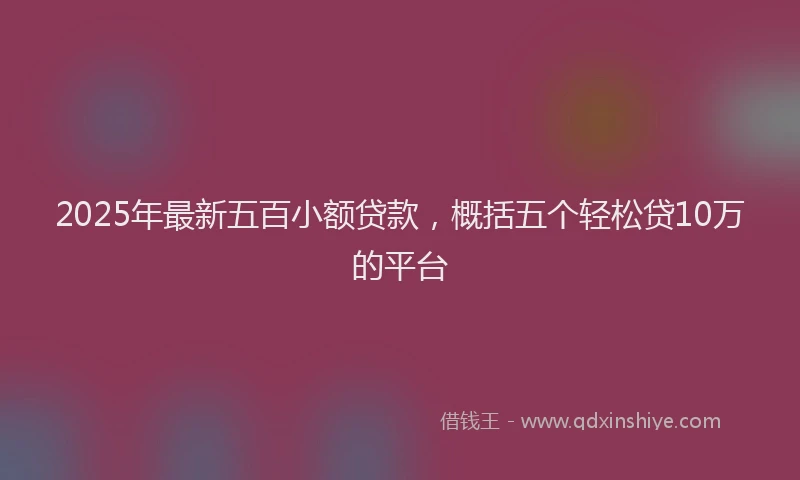 2025年最新五百小额贷款，概括五个轻松贷10万的平台