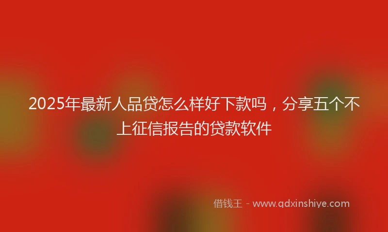 2025年最新人品贷怎么样好下款吗，分享五个不上征信报告的贷款软件