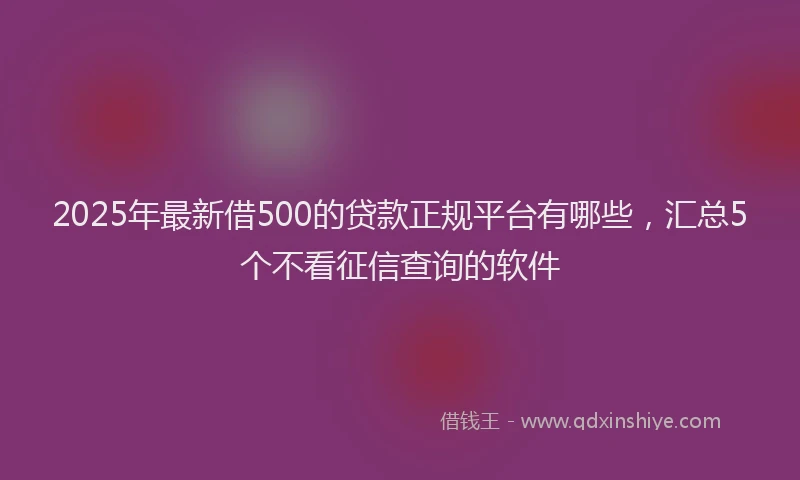 2025年最新借500的贷款正规平台有哪些，汇总5个不看征信查询的软件