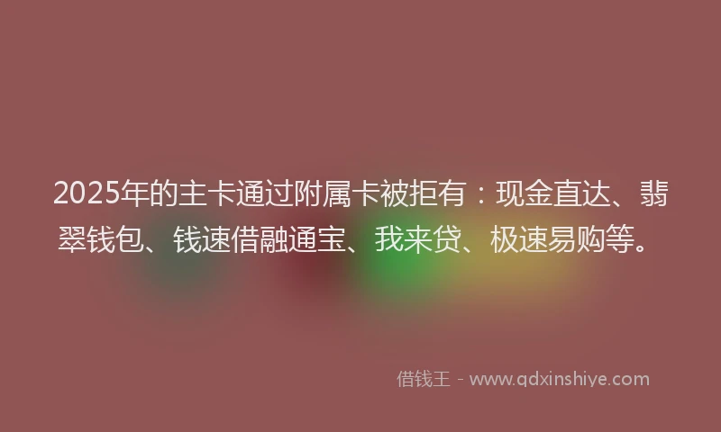 2025年的主卡通过附属卡被拒有：现金直达、翡翠钱包、钱速借融通宝、我来贷、极速易购等。