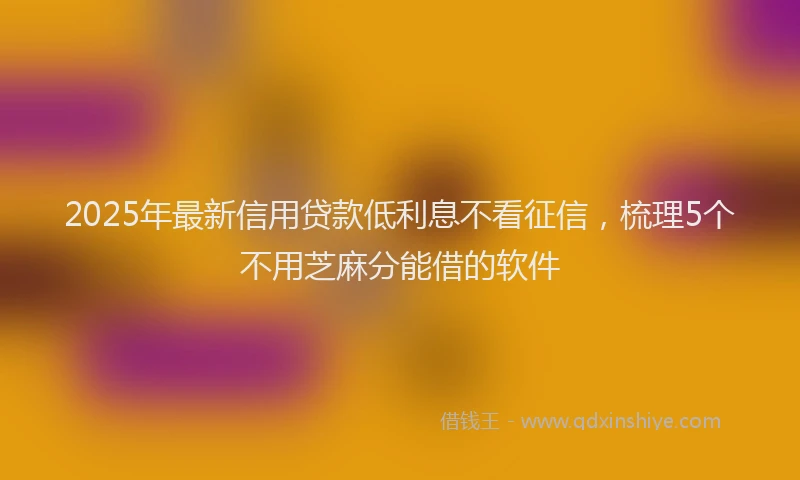 2025年最新信用贷款低利息不看征信，梳理5个不用芝麻分能借的软件