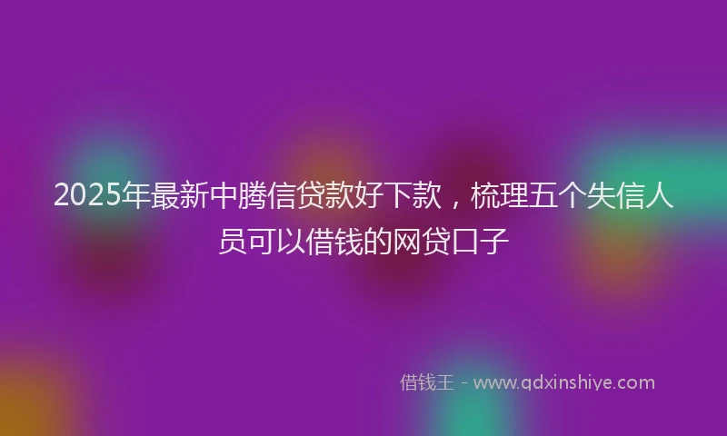 2025年最新中腾信贷款好下款，梳理五个失信人员可以借钱的网贷口子