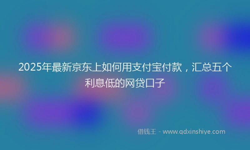 2025年最新京东上如何用支付宝付款，汇总五个利息低的网贷口子
