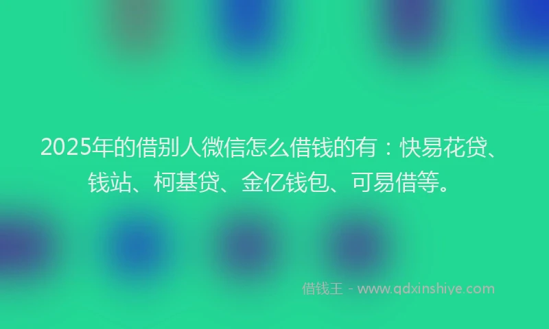 2025年的借别人微信怎么借钱的有：快易花贷、钱站、柯基贷、金亿钱包、可易借等。