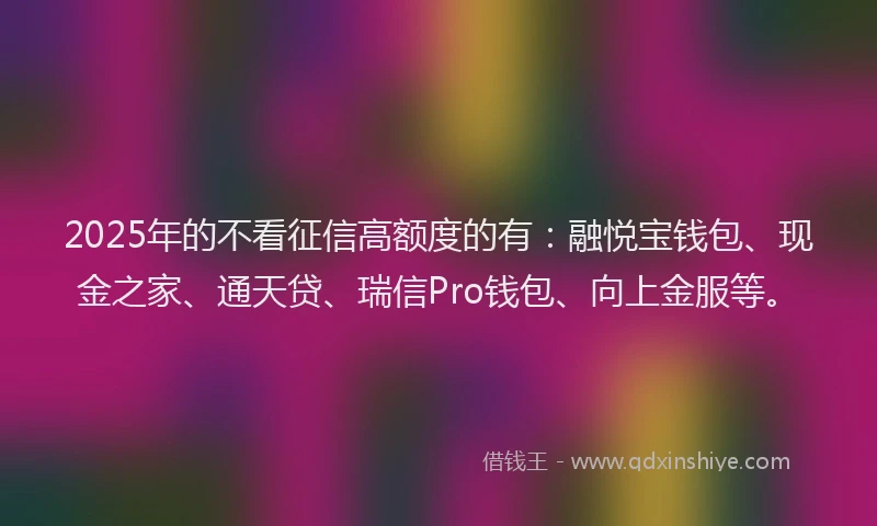 2025年的不看征信高额度的有：融悦宝钱包、现金之家、通天贷、瑞信Pro钱包、向上金服等。