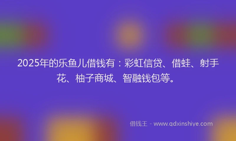 2025年的乐鱼儿借钱有：彩虹信贷、借蛙、射手花、柚子商城、智融钱包等。