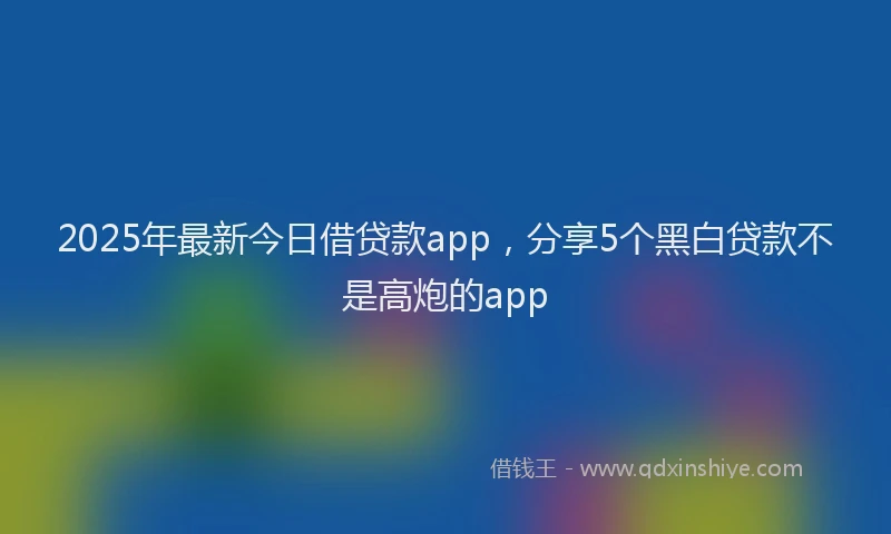 2025年最新今日借贷款app，分享5个黑白贷款不是高炮的app