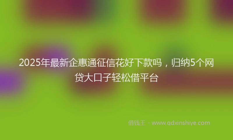 2025年最新企惠通征信花好下款吗，归纳5个网贷大口子轻松借平台