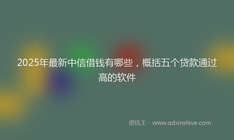 2025年最新中信借钱有哪些，概括五个贷款通过高的软件