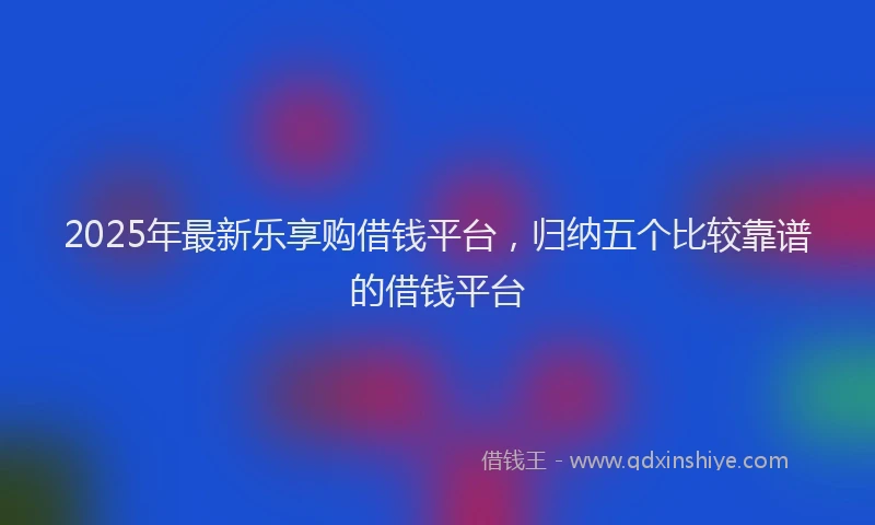 2025年最新乐享购借钱平台，归纳五个比较靠谱的借钱平台