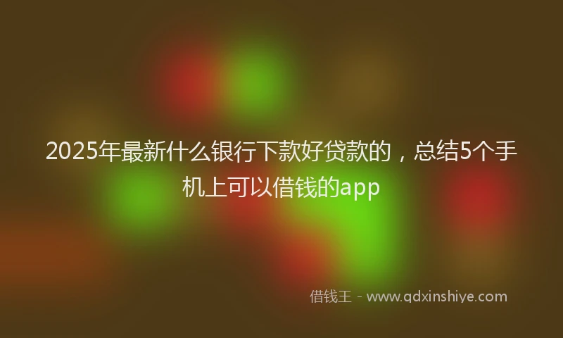 2025年最新什么银行下款好贷款的，总结5个手机上可以借钱的app
