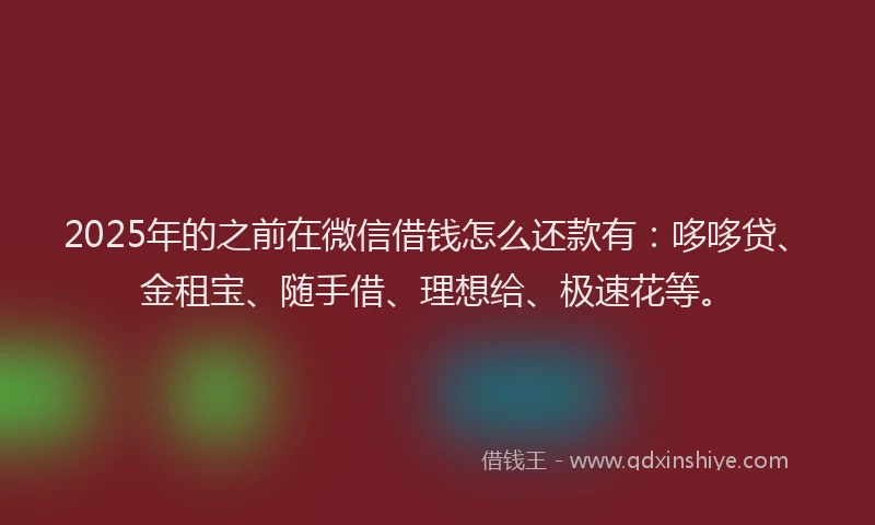 2025年的之前在微信借钱怎么还款有：哆哆贷、金租宝、随手借、理想给、极速花等。