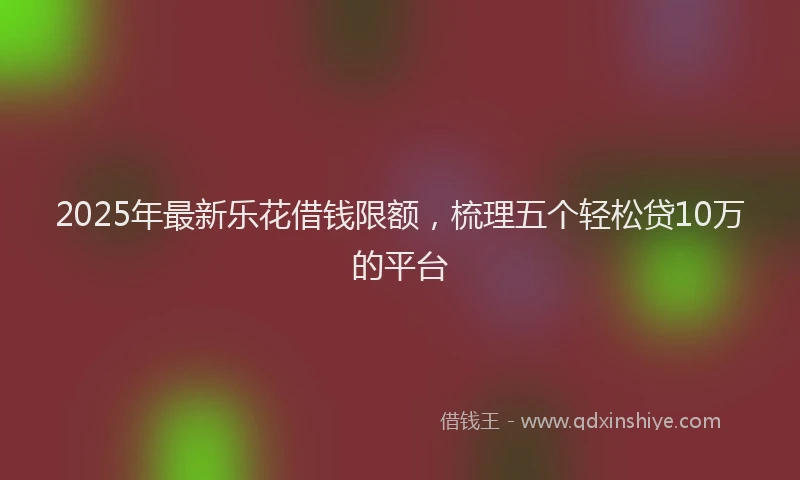 2025年最新乐花借钱限额，梳理五个轻松贷10万的平台