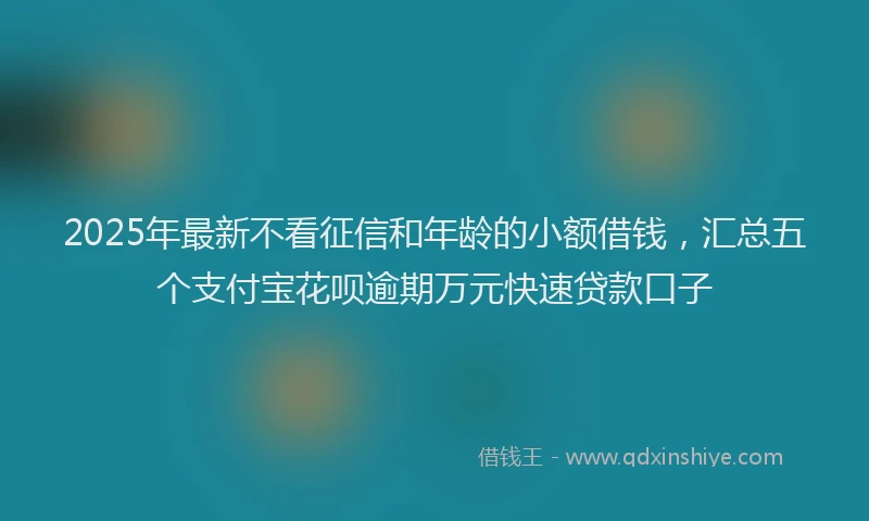 2025年最新不看征信和年龄的小额借钱，汇总五个支付宝花呗逾期万元快速贷款口子