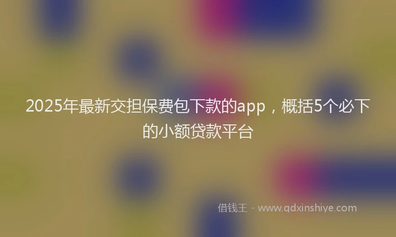 2025年最新交担保费包下款的app，概括5个必下的小额贷款平台
