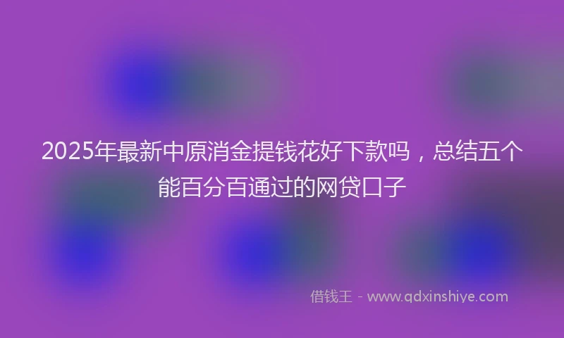 2025年最新中原消金提钱花好下款吗，总结五个能百分百通过的网贷口子