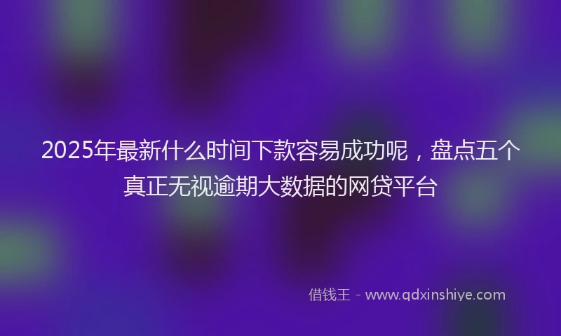 2025年最新什么时间下款容易成功呢，盘点五个真正无视逾期大数据的网贷平台