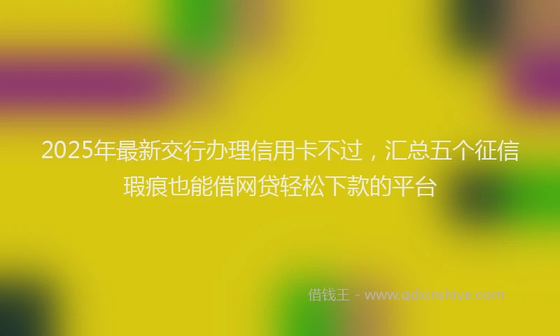 2025年最新交行办理信用卡不过，汇总五个征信瑕疵也能借网贷轻松下款的平台