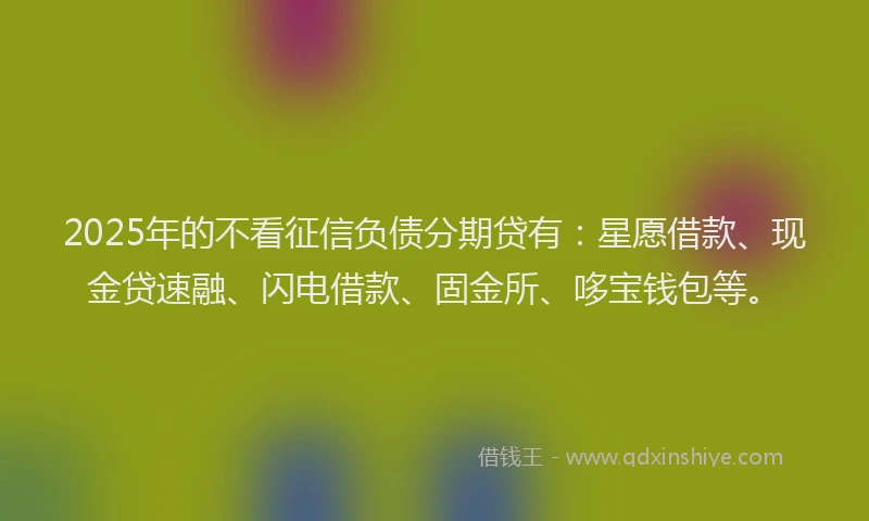 2025年的不看征信负债分期贷有：星愿借款、现金贷速融、闪电借款、固金所、哆宝钱包等。