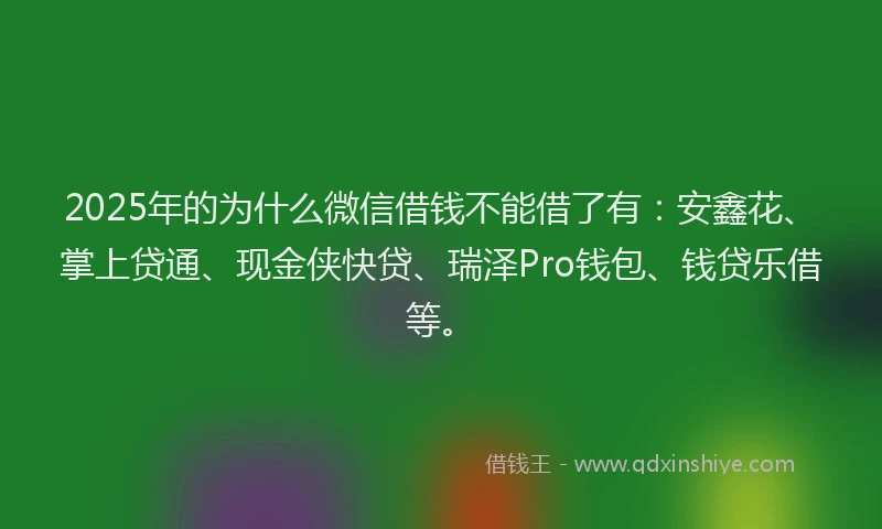2025年的为什么微信借钱不能借了有：安鑫花、掌上贷通、现金侠快贷、瑞泽Pro钱包、钱贷乐借等。