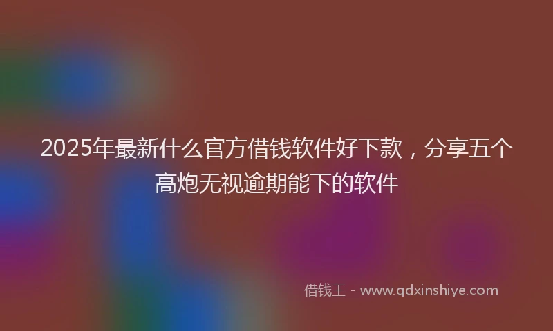 2025年最新什么官方借钱软件好下款，分享五个高炮无视逾期能下的软件