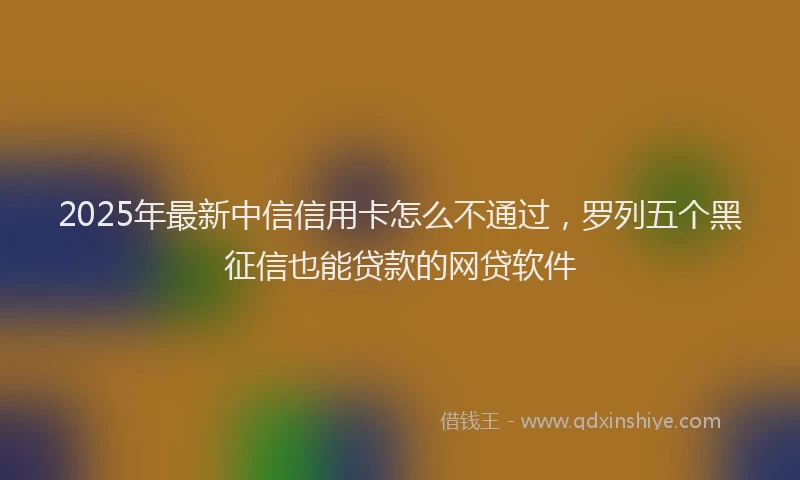 2025年最新中信信用卡怎么不通过，罗列五个黑征信也能贷款的网贷软件
