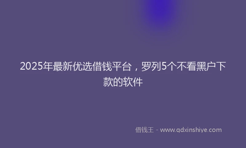 2025年最新优选借钱平台，罗列5个不看黑户下款的软件