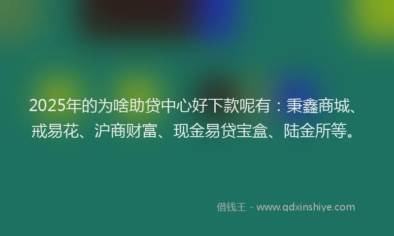 2025年的为啥助贷中心好下款呢有：秉鑫商城、戒易花、沪商财富、现金易贷宝盒、陆金所等。