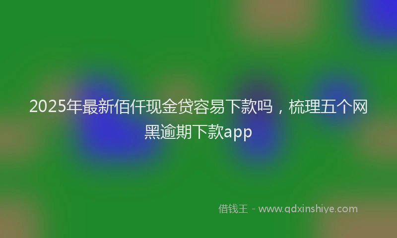 2025年最新佰仟现金贷容易下款吗，梳理五个网黑逾期下款app